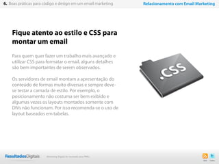 Fique atento ao estilo e CSS para
montar um email
Para quem quer fazer um trabalho mais avançado e
utilizar CSS para formatar o email, alguns detalhes
são bem importantes de serem observados.
Os servidores de email montam a apresentação do
conteúdo de formas muito diversas e sempre deve-
se testar a camada de estilo. Por exemplo, o
posicionamento não costuma ser bem exibido e
algumas vezes os layouts montados somente com
DIVs não funcionam. Por isso recomenda-se o uso de
layout baseados em tabelas.
44
6. Boas práticas para código e design em um email marketing Relacionamento com Email Marketing
Marketing Digital de resultado para PMEs
 