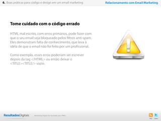 Tome cuidado com o código errado
HTML mal escrito, com erros primários, pode fazer com
que o seu email seja bloqueado pelos filtros anti-spam.
Eles demonstram falta de conhecimento, que leva à
idéia de que o email não foi feito por um profissional.
Como exemplo, esses erros poderiam ser escrever
depois da tag </HTML> ou então deixar o
<TITLE><TITLE/> vazio.
46
6. Boas práticas para código e design em um email marketing Relacionamento com Email Marketing
Marketing Digital de resultado para PMEs
 