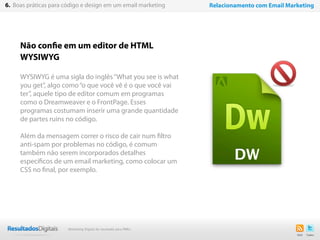 Não confie em um editor de HTML
WYSIWYG
WYSIWYG é uma sigla do inglês“What you see is what
you get”, algo como“o que você vê é o que você vai
ter”, aquele tipo de editor comum em programas
como o Dreamweaver e o FrontPage. Esses
programas costumam inserir uma grande quantidade
de partes ruins no código.
Além da mensagem correr o risco de cair num filtro
anti-spam por problemas no código, é comum
também não serem incorporados detalhes
específicos de um email marketing, como colocar um
CSS no final, por exemplo.
47
6. Boas práticas para código e design em um email marketing Relacionamento com Email Marketing
Marketing Digital de resultado para PMEs
 