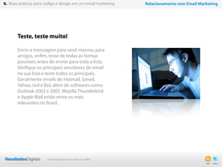 Teste, teste muito!
Envie a mensagem para você mesmo, para
amigos, enfim, teste de todas as formas
possíveis antes de enviar para toda a lista.
Verifique os principais servidores de email
na sua lista e teste todos os principais.
Geralmente emails do Hotmail, Gmail,
Yahoo, Uol e Bol, além de softwares como
Outlook 2003 e 2007, Mozilla Thunderbird
e Apple Mail estão entre os mais
relevantes no Brasil.
48
6. Boas práticas para código e design em um email marketing Relacionamento com Email Marketing
Marketing Digital de resultado para PMEs
 
