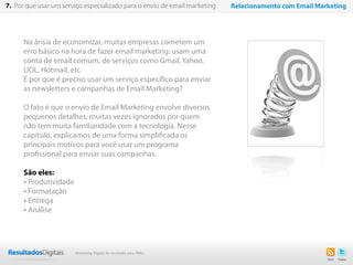 Na ânsia de economizar, muitas empresas cometem um
erro básico na hora de fazer email marketing: usam uma
conta de email comum, de serviços como Gmail, Yahoo,
UOL, Hotmail, etc.
E por que é preciso usar um serviço específico para enviar
as newsletters e campanhas de Email Marketing?
O fato é que o envio de Email Marketing envolve diversos
pequenos detalhes, muitas vezes ignorados por quem
não tem muita familiaridade com a tecnologia. Nesse
capítulo, explicamos de uma forma simplificada os
principais motivos para você usar um programa
profissional para enviar suas campanhas.
São eles:
• Produtividade
• Formatação
• Entrega
• Análise
50
7. Por que usar um serviço especializado para o envio de email marketing Relacionamento com Email Marketing
Marketing Digital de resultado para PMEs
 