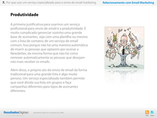 Produtividade
A primeira justificativa para usarmos um serviço
profissional para envio de email é a produtividade. É
muito complicado gerenciar sozinho uma grande
base de assinantes, seja com uma planilha ou mesmo
com a lista de contatos de um serviço de email
comum. Isso porque não há uma maneira automática
de inserir as pessoas que optarem por assinar a
Newsletter, da mesma forma que não há como
remover automaticamente as pessoas que desejam
não mais receber os emails.
Além disso, o próprio ato do envio de email da forma
tradicional para uma grande lista é algo muito
penoso. Um serviço especializado também permite
que você divida sua lista em grupos e faça
campanhas diferentes para tipos de assinantes
diferentes.
51
7. Por que usar um serviço especializado para o envio de email marketing Relacionamento com Email Marketing
Marketing Digital de resultado para PMEs
 