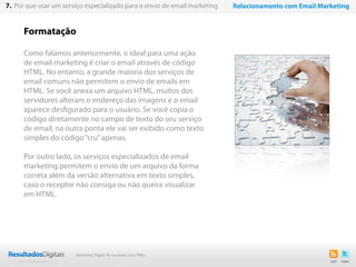 Formatação
Como falamos anteriormente, o ideal para uma ação
de email marketing é criar o email através de código
HTML. No entanto, a grande maioria dos serviços de
email comuns não permitem o envio de emails em
HTML. Se você anexa um arquivo HTML, muitos dos
servidores alteram o endereço das imagens e o email
aparece desfigurado para o usuário. Se você copia o
código diretamente no campo de texto do seu serviço
de email, na outra ponta ele vai ser exibido como texto
simples do código“cru”apenas.
Por outro lado, os serviços especializados de email
marketing permitem o envio de um arquivo da forma
correta além da versão alternativa em texto simples,
caso o receptor não consiga ou não queira visualizar
em HTML.
52
7. Por que usar um serviço especializado para o envio de email marketing Relacionamento com Email Marketing
Marketing Digital de resultado para PMEs
 