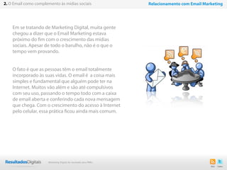 6
Em se tratando de Marketing Digital, muita gente
chegou a dizer que o Email Marketing estava
próximo do fim com o crescimento das mídias
sociais. Apesar de todo o barulho, não é o que o
tempo vem provando.
O fato é que as pessoas têm o email totalmente
incorporado às suas vidas. O email é a coisa mais
simples e fundamental que alguém pode ter na
Internet. Muitos vão além e são até compulsivos
com seu uso, passando o tempo todo com a caixa
de email aberta e conferindo cada nova mensagem
que chega. Com o crescimento do acesso à Internet
pelo celular, essa prática ficou ainda mais comum.
2. O Email como complemento às mídias sociais Relacionamento com Email Marketing
Marketing Digital de resultado para PMEs
 