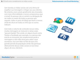 7
Sem dúvida as mídias sociais são uma ótima de
espalhar sua mensagem e chegar aos seus clientes.
No entanto, esses canais geralmente são encarados
com mais informalidade e menos compromisso que
o email. As pessoas não se sentem na obrigação de
ver todos os tweets de todas as pessoas que
seguem, todos os posts de blogs que leem e menos
ainda de clicar em todos os links que os outros
indicam.
Com todo o volume de conteúdo nessas redes,
muitas mensagens se misturam e várias vezes
“passam batido”. Pior ainda: em alguns locais como
Twitter e Facebook, por exemplo, se a pessoa não
está lá no momento, ela simplesmente perde a
mensagem e não volta atrás para saber o que
aconteceu. Isso sem falar no fato de que uma
grande parcela da população ainda não participa
efetivamente dessas redes sociais (e isso inclui
alguns de seus clientes!).
2. O Email como complemento às mídias sociais Relacionamento com Email Marketing
Marketing Digital de resultado para PMEs
 