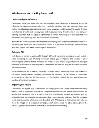 100
Why is conversion tracking important?
Understand your influence
Conversions show you how effective and engaging your campaign is. Knowing about the
influence you have among your subscribers can tell a lot about your own business, about your
mailing list, about your approach and finally about ways you could improve the results. Creating
an influential brand is not an easy task, and it requires many departments in your company
working together, but the special significance of email marketing is in the fact that your
influence is built privately, with each subscriber individually.
It may be the communication with those that are already your customers or those interested in
becoming one. Your goal, as an influential sender is to establish a successful communication
with both groups and to keep nurturing this relationship.
Calculate ROI
Each business strives to gain profit through different marketing campaigns, which includes
email marketing as well. Tracking conversion allows you to measure the success of email
marketing and gather data that will show the impact of your efforts on your business. Your goal
should be to maximize ROI through email conversions because this way you maximize the profit
for your company.
Since conversions are trackable, and they can even have a monetary value, this makes ROI
calculation so much easier. You need to compare the outcome, i.e. the number of conversions
or conversions value, to the investment, i.e. the budget needed for the organization and
handling of the email campaign.
Improve your results
Conversions are a great way to determine the campaign success. Unlike other email marketing
metrics, such as open rate, that are not completely reliable and that do not directly reflect the
results, the conversion rate is a metric that directly measures success. As a result, you get
actionable data for improving the campaign. Low conversion rate indicates that the campaign
needs improvements, which are best detected with A/B testing. A high conversion rate can
show the recipe for a successful campaign, which can be used for other campaigns in the
future. Together, these contribute to better results of email marketing.
 