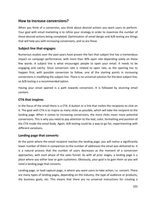 101
How to increase conversions?
When you think of a conversion, you think about desired actions you want users to perform.
Your goal with email marketing is to refine your strategy in order to maximize the number of
these desired actions being completed. Optimization of email design and A/B testing are things
that will help you with increasing conversions, and so are these.
Subject line that engages
Numerous studies over the past years have proven the fact that subject line has a tremendous
impact on campaign performance, with more than 30% open rate depending solely on these
few words. A subject line is what encourages people to open your email. It needs to be
engaging and catchy. Since conversion rate is related to open rate, as the opening has to
happen first, with possible conversion to follow, one of the starting points in increasing
conversions is modifying the subject line. There is no universal solution for the best subject line,
so A/B testing is a recommended option.
Having your email opened is a path towards conversion. It is followed by stunning email
content.
CTA that inspires
In the focus of the email there is a CTA. A button or a link that invites the recipients to click on
it. The goal with CTA is to inspire as many clicks as possible, which will take the recipient to the
landing page. When it comes to increasing conversions, the more clicks mean more potential
conversions. This is why you need to pay attention to the text, color, formatting and position of
the CTA inside the email body. Again, A/B testing could be a way to go for, experimenting with
different variations.
Landing page that converts
At the point where the email recipient reaches the landing page, you will notice a significantly
lower number of them in comparison to the number of addresses the email was delivered to. It
is a natural process that the number of users decreases as the moment of a conversion
approaches, with each phase of the sales funnel. As with all prior stages, a landing page is a
place where you either lose or gain customers. Obviously, your goal is to gain them so you will
need a landing page that converts.
Landing page, or lead capture page, is where you want users to take action, i.e. convert. There
are many types of landing pages, depending on the industry, the type of audience or products,
the business goals, etc. This means that there are no universal instructions for creating a
 