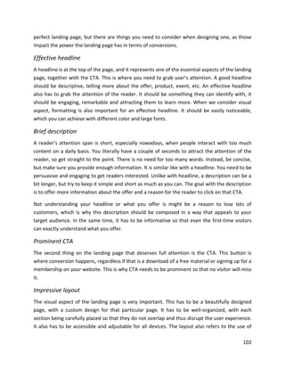 102
perfect landing page, but there are things you need to consider when designing one, as those
impact the power the landing page has in terms of conversions.
Effective headline
A headline is at the top of the page, and it represents one of the essential aspects of the landing
page, together with the CTA. This is where you need to grab user’s attention. A good headline
should be descriptive, telling more about the offer, product, event, etc. An effective headline
also has to grab the attention of the reader. It should be something they can identify with, it
should be engaging, remarkable and attracting them to learn more. When we consider visual
aspect, formatting is also important for an effective headline. It should be easily noticeable,
which you can achieve with different color and large fonts.
Brief description
A reader’s attention span is short, especially nowadays, when people interact with too much
content on a daily basis. You literally have a couple of seconds to attract the attention of the
reader, so get straight to the point. There is no need for too many words. Instead, be concise,
but make sure you provide enough information. It is similar like with a headline. You need to be
persuasive and engaging to get readers interested. Unlike with headline, a description can be a
bit longer, but try to keep it simple and short as much as you can. The goal with the description
is to offer more information about the offer and a reason for the reader to click on that CTA.
Not understanding your headline or what you offer is might be a reason to lose lots of
customers, which is why this description should be composed in a way that appeals to your
target audience. In the same time, it has to be informative so that even the first-time visitors
can exactly understand what you offer.
Prominent CTA
The second thing on the landing page that deserves full attention is the CTA. This button is
where conversion happens, regardless if that is a download of a free material or signing up for a
membership on your website. This is why CTA needs to be prominent so that no visitor will miss
it.
Impressive layout
The visual aspect of the landing page is very important. This has to be a beautifully designed
page, with a custom design for that particular page. It has to be well-organized, with each
section being carefully placed so that they do not overlap and thus disrupt the user experience.
It also has to be accessible and adjustable for all devices. The layout also refers to the use of
 