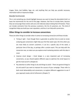 103
images, fonts, text bubbles, logo, etc. and anything that can help you provide necessary
information with an impressive design.
Boastful testimonials
This is not something you should highlight because you want to keep the description brief, so
leave the testimonials for the end of the page. However, feel free to include them, because
they can encourage those visitors who are a bit indecisive about clicking that CTA button. These
can include comments from the previous customers, the list of customers, etc. This kind of
recognition helps you build your own reputation, and thus it can help with conversions.
Other things to consider to increase conversions
These are other things to consider when it comes to increasing conversion and those include:
• Timing it right – Even though there is generally no perfect time to send an email,
analyzing past conversions might help you find that sweet spot, the time when you
are most likely to convert customers. It can be a specific day of the week, a
particular time of the day, or perhaps after a certain event. This can help with the
conversion rate, so make sure you explore email marketing statistics with this idea in
mind.
• Improve email design – Email design is a very important part of increasing
conversions, so you should explore different ways to optimize the email layout to
get the most out of it. (Chapter 6)
• Pay attention to other things to do and things to avoid – There are general things to
do and avoid if you want to improve the success of your campaign. These refer to
both email deliverability and conversions, so explore different suggestions to see if
your approach needs a bit of refinement. (Chapter 7)
 