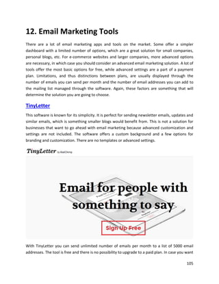 105
12. Email Marketing Tools
There are a lot of email marketing apps and tools on the market. Some offer a simpler
dashboard with a limited number of options, which are a great solution for small companies,
personal blogs, etc. For e-commerce websites and larger companies, more advanced options
are necessary, in which case you should consider an advanced email marketing solution. A lot of
tools offer the most basic options for free, while advanced settings are a part of a payment
plan. Limitations, and thus distinctions between plans, are usually displayed through the
number of emails you can send per month and the number of email addresses you can add to
the mailing list managed through the software. Again, these factors are something that will
determine the solution you are going to choose.
TinyLetter
This software is known for its simplicity. It is perfect for sending newsletter emails, updates and
similar emails, which is something smaller blogs would benefit from. This is not a solution for
businesses that want to go ahead with email marketing because advanced customization and
settings are not included. The software offers a custom background and a few options for
branding and customization. There are no templates or advanced settings.
With TinyLetter you can send unlimited number of emails per month to a list of 5000 email
addresses. The tool is free and there is no possibility to upgrade to a paid plan. In case you want
 