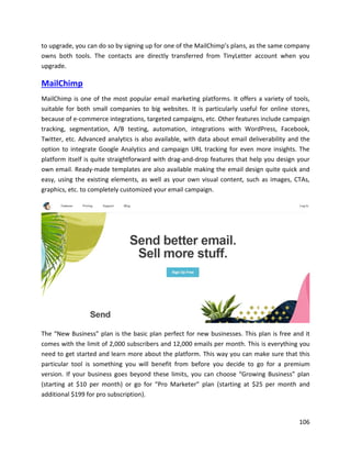 106
to upgrade, you can do so by signing up for one of the MailChimp’s plans, as the same company
owns both tools. The contacts are directly transferred from TinyLetter account when you
upgrade.
MailChimp
MailChimp is one of the most popular email marketing platforms. It offers a variety of tools,
suitable for both small companies to big websites. It is particularly useful for online stores,
because of e-commerce integrations, targeted campaigns, etc. Other features include campaign
tracking, segmentation, A/B testing, automation, integrations with WordPress, Facebook,
Twitter, etc. Advanced analytics is also available, with data about email deliverability and the
option to integrate Google Analytics and campaign URL tracking for even more insights. The
platform itself is quite straightforward with drag-and-drop features that help you design your
own email. Ready-made templates are also available making the email design quite quick and
easy, using the existing elements, as well as your own visual content, such as images, CTAs,
graphics, etc. to completely customized your email campaign.
The “New Business” plan is the basic plan perfect for new businesses. This plan is free and it
comes with the limit of 2,000 subscribers and 12,000 emails per month. This is everything you
need to get started and learn more about the platform. This way you can make sure that this
particular tool is something you will benefit from before you decide to go for a premium
version. If your business goes beyond these limits, you can choose “Growing Business” plan
(starting at $10 per month) or go for “Pro Marketer” plan (starting at $25 per month and
additional $199 for pro subscription).
 