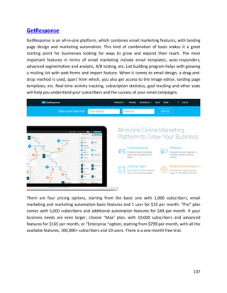 107
GetResponse
GetResponse is an all-in-one platform, which combines email marketing features, with landing
page design and marketing automation. This kind of combination of tools makes it a great
starting point for businesses looking for ways to grow and expand their reach. The most
important features in terms of email marketing include email templates, auto-responders,
advanced segmentation and analytic, A/B testing, etc. List building program helps with growing
a mailing list with web forms and import feature. When it comes to email design, a drag-and-
drop method is used, apart from which, you also get access to the image editor, landing page
templates, etc. Real-time activity tracking, subscription statistics, goal tracking and other stats
will help you understand your subscribers and the success of your email campaigns.
There are four pricing options, starting from the basic one with 1,000 subscribers, email
marketing and marketing automation basic features and 1 user for $15 per month. “Pro” plan
comes with 5,000 subscribers and additional automation features for $49 per month. If your
business needs are even larger, choose “Max” plan, with 10,000 subscribers and advanced
features for $165 per month, or “Enterprise “option, starting from $799 per month, with all the
available features, 100,000+ subscribers and 10 users. There is a one-month free trial.
 