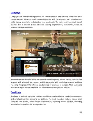 108
Campayn
Campayn is an email marketing solution for small businesses. The software comes with email
design features, follow-up emails, detailed reporting with the ability to track responses and
clicks, sign-up forms to be embedded on your website, etc. The main reason why this is a small
business tool is because it lacks advanced tracking, segmentation, and analysis, which are
essential for large companies.
All of the features the tool offers are available with each pricing option, starting from the free
account, with a limit of 500 contacts and 20,000 emails, with one follow-up email and basic
reporting. The price of the software is determined by a number of contacts. Multi-user is also
available as a paid option, otherwise, the tool comes with a single user account.
SendLoop
SendLoop is a digital marketing platform combining email marketing, marketing automation
and email gateway in a simple-to-use platform. The most important features include email
templates and builder, email delivery infrastructure, reporting, mobile solution, marketing
automation, integrations, list management, etc.
 