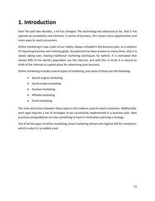 11
1. Introduction
Over the past two decades, a lot has changed. The technology has advanced so far, that it has
opened up completely new horizons. In terms of business, this means more opportunities and
more ways to reach consumers.
Online marketing is now a part of our reality, always included in the business plan, as a medium
of improving business and realizing goals. Its potential has been proven so many times, that it is
slowly taking over, leaving traditional marketing techniques far behind. It is estimated that
almost 40% of the world’s population use the internet, and with this in mind, it is natural to
think of the internet as a great place for advertising your business.
Online marketing includes several types of marketing, and some of those are the following:
• Search engine marketing
• Social media marketing
• Content marketing
• Affiliate marketing
• Email marketing
The main distinction between these types is the medium used to reach customers. Additionally,
each type requires a set of strategies to be successfully implemented in a business plan. Best
practices and guidelines are also something to have in mind when planning a strategy.
Out of all the types of online marketing, email marketing delivers the highest ROI for marketers,
which is why it is so widely used.
 