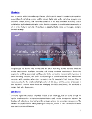 111
Marketo
Here is another all-in-one marketing software, offering applications for marketing automation,
account-based marketing, email, mobile, social, digital ads, web, marketing analytics and
predictive content. Having such a tool that combines all the most important marketing tasks is
really helpful and makes the job a lot easier. Besides managing an email marketing campaign, a
set of all the features Marketo offers allows an opportunity to create and manage a complex
business strategy.
The packages are divided into bundles and the email marketing bundle includes email and
landing page creator, intelligent nurturing, A/B testing, audience segmentation, forms and
progressive profiling, automated workflow, etc. Unlike some other more simplified versions of
email marketing software, this one is surely enough to provide even the most experienced
marketers with a platform where they can explore the full potential of their business. There is
no clear pricing for the email marketing bundle, but it is based on the number of contacts in
your database. To learn more about the packaging and about the pricing, you will have to
contact their sales department.
Sendicate
Sendicate represents another simplified version of an email app, but it is quite enough for
regular email campaign. Along with the possibility to track results, manage and segment the
database of subscribers, this tool provides enough options for campaign management. The
interface is easy to use with a few predesigned templates, as well as a full set of tools to create
your own custom email layouts.
 
