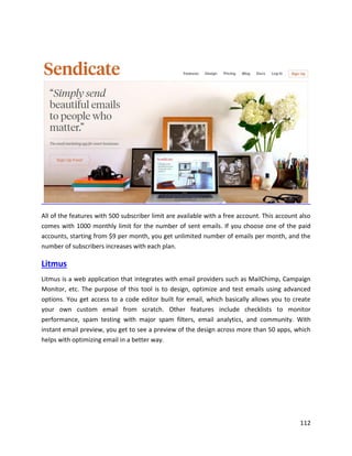 112
All of the features with 500 subscriber limit are available with a free account. This account also
comes with 1000 monthly limit for the number of sent emails. If you choose one of the paid
accounts, starting from $9 per month, you get unlimited number of emails per month, and the
number of subscribers increases with each plan.
Litmus
Litmus is a web application that integrates with email providers such as MailChimp, Campaign
Monitor, etc. The purpose of this tool is to design, optimize and test emails using advanced
options. You get access to a code editor built for email, which basically allows you to create
your own custom email from scratch. Other features include checklists to monitor
performance, spam testing with major spam filters, email analytics, and community. With
instant email preview, you get to see a preview of the design across more than 50 apps, which
helps with optimizing email in a better way.
 