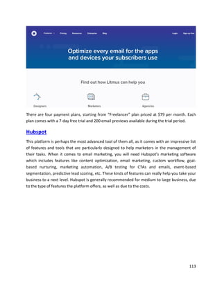 113
There are four payment plans, starting from “Freelancer” plan priced at $79 per month. Each
plan comes with a 7-day free trial and 200 email previews available during the trial period.
Hubspot
This platform is perhaps the most advanced tool of them all, as it comes with an impressive list
of features and tools that are particularly designed to help marketers in the management of
their tasks. When it comes to email marketing, you will need Hubspot’s marketing software
which includes features like content optimization, email marketing, custom workflow, goal-
based nurturing, marketing automation, A/B testing for CTAs and emails, event-based
segmentation, predictive lead scoring, etc. These kinds of features can really help you take your
business to a next level. Hubspot is generally recommended for medium to large business, due
to the type of features the platform offers, as well as due to the costs.
 