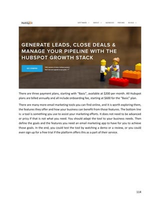 114
There are three payment plans, starting with “Basic”, available at $200 per month. All Hubspot
plans are billed annually and all include onboarding fee, starting at $600 for the “Basic” plan.
There are many more email marketing tools you can find online, and it is worth exploring them,
the features they offer and how your business can benefit from those features. The bottom line
is: a tool is something you use to assist your marketing efforts. It does not need to be advanced
or pricy if that is not what you need. You should adapt the tool to your business needs. Then
define the goals and the features you need an email marketing app to have for you to achieve
those goals. In the end, you could test the tool by watching a demo or a review, or you could
even sign up for a free trial if the platform offers this as a part of their service.
 