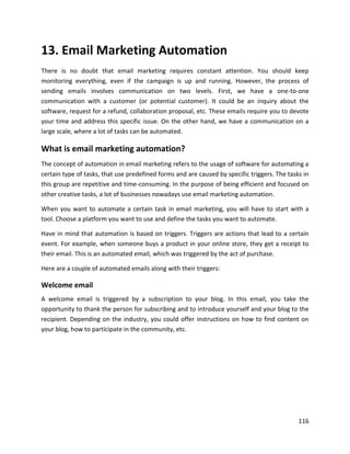 116
13. Email Marketing Automation
There is no doubt that email marketing requires constant attention. You should keep
monitoring everything, even if the campaign is up and running. However, the process of
sending emails involves communication on two levels. First, we have a one-to-one
communication with a customer (or potential customer). It could be an inquiry about the
software, request for a refund, collaboration proposal, etc. These emails require you to devote
your time and address this specific issue. On the other hand, we have a communication on a
large scale, where a lot of tasks can be automated.
What is email marketing automation?
The concept of automation in email marketing refers to the usage of software for automating a
certain type of tasks, that use predefined forms and are caused by specific triggers. The tasks in
this group are repetitive and time-consuming. In the purpose of being efficient and focused on
other creative tasks, a lot of businesses nowadays use email marketing automation.
When you want to automate a certain task in email marketing, you will have to start with a
tool. Choose a platform you want to use and define the tasks you want to automate.
Have in mind that automation is based on triggers. Triggers are actions that lead to a certain
event. For example, when someone buys a product in your online store, they get a receipt to
their email. This is an automated email, which was triggered by the act of purchase.
Here are a couple of automated emails along with their triggers:
Welcome email
A welcome email is triggered by a subscription to your blog. In this email, you take the
opportunity to thank the person for subscribing and to introduce yourself and your blog to the
recipient. Depending on the industry, you could offer instructions on how to find content on
your blog, how to participate in the community, etc.
 