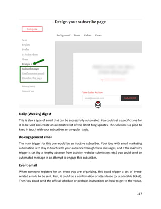 117
Daily (Weekly) digest
This is also a type of email that can be successfully automated. You could set a specific time for
it to be sent and create an automated list of the latest blog updates. This solution is a good to
keep in touch with your subscribers on a regular basis.
Re-engagement email
The main trigger for this one would be an inactive subscriber. Your idea with email marketing
automation is to stay in touch with your audience through these messages, and if the inactivity
trigger is set (by a lengthy absence from activity, website submission, etc.) you could send an
automated message in an attempt to engage this subscriber.
Event email
When someone registers for an event you are organizing, this could trigger a set of event-
related emails to be sent. First, it could be a confirmation of attendance (or a printable ticket).
Then you could send the official schedule or perhaps instructions on how to get to the venue.
 