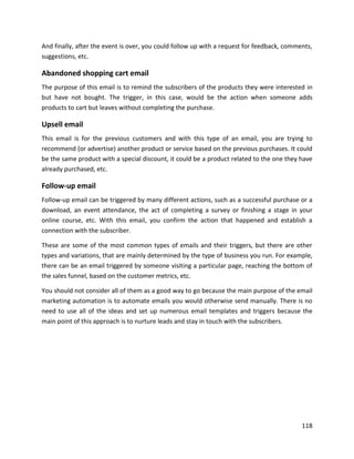 118
And finally, after the event is over, you could follow up with a request for feedback, comments,
suggestions, etc.
Abandoned shopping cart email
The purpose of this email is to remind the subscribers of the products they were interested in
but have not bought. The trigger, in this case, would be the action when someone adds
products to cart but leaves without completing the purchase.
Upsell email
This email is for the previous customers and with this type of an email, you are trying to
recommend (or advertise) another product or service based on the previous purchases. It could
be the same product with a special discount, it could be a product related to the one they have
already purchased, etc.
Follow-up email
Follow-up email can be triggered by many different actions, such as a successful purchase or a
download, an event attendance, the act of completing a survey or finishing a stage in your
online course, etc. With this email, you confirm the action that happened and establish a
connection with the subscriber.
These are some of the most common types of emails and their triggers, but there are other
types and variations, that are mainly determined by the type of business you run. For example,
there can be an email triggered by someone visiting a particular page, reaching the bottom of
the sales funnel, based on the customer metrics, etc.
You should not consider all of them as a good way to go because the main purpose of the email
marketing automation is to automate emails you would otherwise send manually. There is no
need to use all of the ideas and set up numerous email templates and triggers because the
main point of this approach is to nurture leads and stay in touch with the subscribers.
 