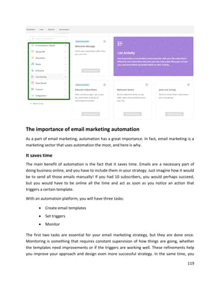 119
The importance of email marketing automation
As a part of email marketing, automation has a great importance. In fact, email marketing is a
marketing sector that uses automation the most, and here is why.
It saves time
The main benefit of automation is the fact that it saves time. Emails are a necessary part of
doing business online, and you have to include them in your strategy. Just imagine how it would
be to send all those emails manually! If you had 10 subscribers, you would perhaps succeed,
but you would have to be online all the time and act as soon as you notice an action that
triggers a certain template.
With an automation platform, you will have three tasks:
• Create email templates
• Set triggers
• Monitor
The first two tasks are essential for your email marketing strategy, but they are done once.
Monitoring is something that requires constant supervision of how things are going, whether
the templates need improvements or if the triggers are working well. These refinements help
you improve your approach and design even more successful strategy. In the same time, you
 