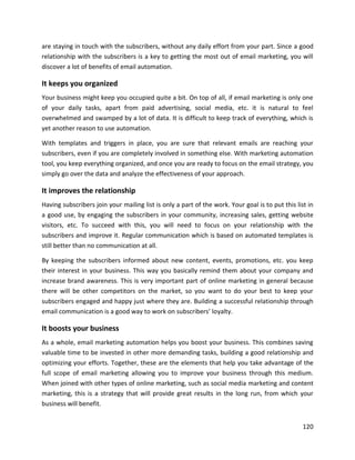 120
are staying in touch with the subscribers, without any daily effort from your part. Since a good
relationship with the subscribers is a key to getting the most out of email marketing, you will
discover a lot of benefits of email automation.
It keeps you organized
Your business might keep you occupied quite a bit. On top of all, if email marketing is only one
of your daily tasks, apart from paid advertising, social media, etc. it is natural to feel
overwhelmed and swamped by a lot of data. It is difficult to keep track of everything, which is
yet another reason to use automation.
With templates and triggers in place, you are sure that relevant emails are reaching your
subscribers, even if you are completely involved in something else. With marketing automation
tool, you keep everything organized, and once you are ready to focus on the email strategy, you
simply go over the data and analyze the effectiveness of your approach.
It improves the relationship
Having subscribers join your mailing list is only a part of the work. Your goal is to put this list in
a good use, by engaging the subscribers in your community, increasing sales, getting website
visitors, etc. To succeed with this, you will need to focus on your relationship with the
subscribers and improve it. Regular communication which is based on automated templates is
still better than no communication at all.
By keeping the subscribers informed about new content, events, promotions, etc. you keep
their interest in your business. This way you basically remind them about your company and
increase brand awareness. This is very important part of online marketing in general because
there will be other competitors on the market, so you want to do your best to keep your
subscribers engaged and happy just where they are. Building a successful relationship through
email communication is a good way to work on subscribers’ loyalty.
It boosts your business
As a whole, email marketing automation helps you boost your business. This combines saving
valuable time to be invested in other more demanding tasks, building a good relationship and
optimizing your efforts. Together, these are the elements that help you take advantage of the
full scope of email marketing allowing you to improve your business through this medium.
When joined with other types of online marketing, such as social media marketing and content
marketing, this is a strategy that will provide great results in the long run, from which your
business will benefit.
 