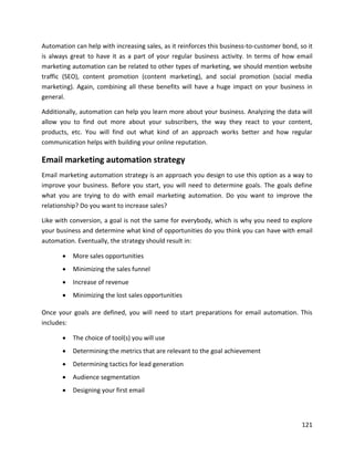121
Automation can help with increasing sales, as it reinforces this business-to-customer bond, so it
is always great to have it as a part of your regular business activity. In terms of how email
marketing automation can be related to other types of marketing, we should mention website
traffic (SEO), content promotion (content marketing), and social promotion (social media
marketing). Again, combining all these benefits will have a huge impact on your business in
general.
Additionally, automation can help you learn more about your business. Analyzing the data will
allow you to find out more about your subscribers, the way they react to your content,
products, etc. You will find out what kind of an approach works better and how regular
communication helps with building your online reputation.
Email marketing automation strategy
Email marketing automation strategy is an approach you design to use this option as a way to
improve your business. Before you start, you will need to determine goals. The goals define
what you are trying to do with email marketing automation. Do you want to improve the
relationship? Do you want to increase sales?
Like with conversion, a goal is not the same for everybody, which is why you need to explore
your business and determine what kind of opportunities do you think you can have with email
automation. Eventually, the strategy should result in:
• More sales opportunities
• Minimizing the sales funnel
• Increase of revenue
• Minimizing the lost sales opportunities
Once your goals are defined, you will need to start preparations for email automation. This
includes:
• The choice of tool(s) you will use
• Determining the metrics that are relevant to the goal achievement
• Determining tactics for lead generation
• Audience segmentation
• Designing your first email
 