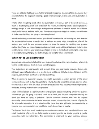 122
These are all tasks that have been further analyzed in separate chapters of this ebook, and they
naturally follow the stages of creating a good email campaign, in this case, with automation in
mind.
Finally, when everything is set, when the automation tool is on, a part of the work is done. As
much as it is tempting to sit back and watch the results, monitoring is not a passive phase in a
strategy design. In fact, monitoring is a stage where you need to keep an eye on the statistics,
email performance, website traffic, etc. To make sure your strategy is a success, you will need
to make sure the things are going as you have planned.
Besides evaluating automated emails, you should also evaluate the mailing list, and whether
the segmentation is done properly. Also, a tool you are using might or might not offer all the
features you need. As your company grows, so does the needs for handling your growing
mailing list. If you see missed opportunities and need some additional data and features that
could help you improve your strategy, perhaps it is time to think about switching to a new plan
or even completely changing the platform you are using for email automation.
When not to use automation?
As much as automation is helpful to have in email marketing, there are situations where it is
best to avoid it because it will do more harm than good.
Your subscribers are real people, and as such, they have real needs, request, doubts, etc.
Although, a part of automation is to predict these and to use skillfully designed triggers for this
purpose, sometimes it is difficult to predict everything.
When it comes to customer service, you might automate a certain portion of the email
correspondence, such as how to apply for a refund, how to cancel the service, etc. but when
you receive an email with an actual problem the subscriber has, you should not simply send a
template, thinking that will solve the problem.
Email communication is a communication with people, above everything. When you overuse
automation, you are going to start to seem like a robot, and this will completely destroy the
bond you were so trying to preserve. Certain situations demand that you do respond
personally, to take the time and write a custom answer to the subscriber, instead of going for
the pre-made templates. It is in situations like these that you will seize the opportunity to
improve your communication and establish a much deeper level of loyalty.
The bottom line is that email marketing automation represents a very useful addition to your
email marketing efforts. It can help obtain so many benefits by simply keeping a regular
connection with the subscribers. This connection is important for your business, because
 