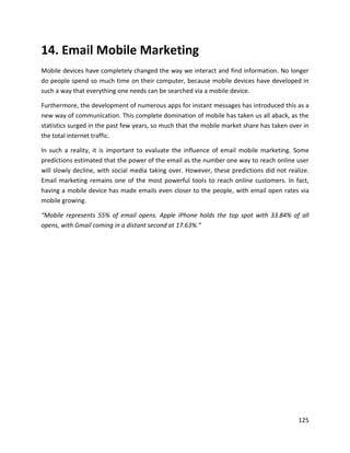125
14. Email Mobile Marketing
Mobile devices have completely changed the way we interact and find information. No longer
do people spend so much time on their computer, because mobile devices have developed in
such a way that everything one needs can be searched via a mobile device.
Furthermore, the development of numerous apps for instant messages has introduced this as a
new way of communication. This complete domination of mobile has taken us all aback, as the
statistics surged in the past few years, so much that the mobile market share has taken over in
the total internet traffic.
In such a reality, it is important to evaluate the influence of email mobile marketing. Some
predictions estimated that the power of the email as the number one way to reach online user
will slowly decline, with social media taking over. However, these predictions did not realize.
Email marketing remains one of the most powerful tools to reach online customers. In fact,
having a mobile device has made emails even closer to the people, with email open rates via
mobile growing.
“Mobile represents 55% of email opens. Apple iPhone holds the top spot with 33.84% of all
opens, with Gmail coming in a distant second at 17.63%.”
 
