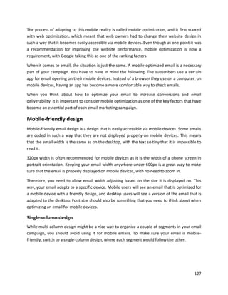 127
The process of adapting to this mobile reality is called mobile optimization, and it first started
with web optimization, which meant that web owners had to change their website design in
such a way that it becomes easily accessible via mobile devices. Even though at one point it was
a recommendation for improving the website performance, mobile optimization is now a
requirement, with Google taking this as one of the ranking factors.
When it comes to email, the situation is just the same. A mobile-optimized email is a necessary
part of your campaign. You have to have in mind the following. The subscribers use a certain
app for email opening on their mobile devices. Instead of a browser they use on a computer, on
mobile devices, having an app has become a more comfortable way to check emails.
When you think about how to optimize your email to increase conversions and email
deliverability, it is important to consider mobile optimization as one of the key factors that have
become an essential part of each email marketing campaign.
Mobile-friendly design
Mobile-friendly email design is a design that is easily accessible via mobile devices. Some emails
are coded in such a way that they are not displayed properly on mobile devices. This means
that the email width is the same as on the desktop, with the text so tiny that it is impossible to
read it.
320px width is often recommended for mobile devices as it is the width of a phone screen in
portrait orientation. Keeping your email width anywhere under 600px is a great way to make
sure that the email is properly displayed on mobile devices, with no need to zoom in.
Therefore, you need to allow email width adjusting based on the size it is displayed on. This
way, your email adapts to a specific device. Mobile users will see an email that is optimized for
a mobile device with a friendly design, and desktop users will see a version of the email that is
adapted to the desktop. Font size should also be something that you need to think about when
optimizing an email for mobile devices.
Single-column design
While multi-column design might be a nice way to organize a couple of segments in your email
campaign, you should avoid using it for mobile emails. To make sure your email is mobile-
friendly, switch to a single-column design, where each segment would follow the other.
 