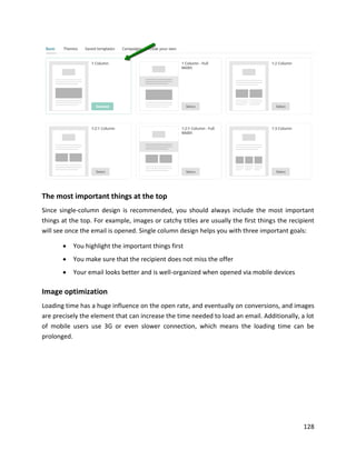 128
The most important things at the top
Since single-column design is recommended, you should always include the most important
things at the top. For example, images or catchy titles are usually the first things the recipient
will see once the email is opened. Single column design helps you with three important goals:
• You highlight the important things first
• You make sure that the recipient does not miss the offer
• Your email looks better and is well-organized when opened via mobile devices
Image optimization
Loading time has a huge influence on the open rate, and eventually on conversions, and images
are precisely the element that can increase the time needed to load an email. Additionally, a lot
of mobile users use 3G or even slower connection, which means the loading time can be
prolonged.
 