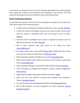 13
In this ebook, you will learn the basics of email marketing, optimization of an email campaign,
how to grow your mailing list and implement email marketing in your business, all for the
purpose of improving your business through this online marketing technique.
Email marketing statistics
To understand the importance and the role email marketing has nowadays, let us review some
of the most relevant email marketing statistics:
• A single person is sending and receiving over 200 emails a day on average. (Radicati)
• In 2015, the number of worldwide email users was nearly 2.6 billion. By the end of
2019, the number of worldwide email users will increase to over 2.9 billion.
(Radicati)
• The total number of worldwide email accounts is expected to increase to over 4.3
billion accounts by year-end 2016. (Radicati)
• 35% of email recipients open email based on the subject line alone.
(Convince&Convert)
• The mobile market share is around 55% (Litmus, 2016). Additionally, 75% of Gmail
users open their emails on mobile devices. (Techcrunch, 2015)
• 30% of subscribers change email addresses annually. (Convince&Convert)
• 44% of email recipients made at least one purchase last year based on a promotional
email. (Convince&Convert)
• Email marketing technology is used by 82% of B2B and B2C companies.(Ascend2)
• 74% of marketers say targeted personalization increases customer engagement.
(eConsultancy)
• Segmented and targeted emails generate 58% of all revenue. (DMA)
• Email is 40 times more effective at acquiring new customers than Facebook or
Twitter. (Campaign Monitor)
• For every $1 spent, email marketing generates $38 in ROI.(Campaign Monitor)
• 83% of B2B marketers use email newsletters for content marketing. (Content
Marketing Institute)
 