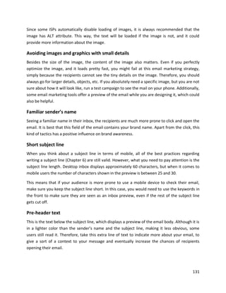 131
Since some ISPs automatically disable loading of images, it is always recommended that the
image has ALT attribute. This way, the text will be loaded if the image is not, and it could
provide more information about the image.
Avoiding images and graphics with small details
Besides the size of the image, the content of the image also matters. Even if you perfectly
optimize the image, and it loads pretty fast, you might fail at this email marketing strategy,
simply because the recipients cannot see the tiny details on the image. Therefore, you should
always go for larger details, objects, etc. If you absolutely need a specific image, but you are not
sure about how it will look like, run a test campaign to see the mail on your phone. Additionally,
some email marketing tools offer a preview of the email while you are designing it, which could
also be helpful.
Familiar sender’s name
Seeing a familiar name in their inbox, the recipients are much more prone to click and open the
email. It is best that this field of the email contains your brand name. Apart from the click, this
kind of tactics has a positive influence on brand awareness.
Short subject line
When you think about a subject line in terms of mobile, all of the best practices regarding
writing a subject line (Chapter 6) are still valid. However, what you need to pay attention is the
subject line length. Desktop inbox displays approximately 60 characters, but when it comes to
mobile users the number of characters shown in the preview is between 25 and 30.
This means that if your audience is more prone to use a mobile device to check their email,
make sure you keep the subject line short. In this case, you would need to use the keywords in
the front to make sure they are seen as an inbox preview, even if the rest of the subject line
gets cut off.
Pre-header text
This is the text below the subject line, which displays a preview of the email body. Although it is
in a lighter color than the sender’s name and the subject line, making it less obvious, some
users still read it. Therefore, take this extra line of text to indicate more about your email, to
give a sort of a context to your message and eventually increase the chances of recipients
opening their email.
 