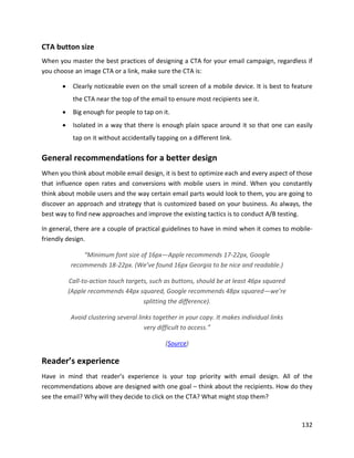 132
CTA button size
When you master the best practices of designing a CTA for your email campaign, regardless if
you choose an image CTA or a link, make sure the CTA is:
• Clearly noticeable even on the small screen of a mobile device. It is best to feature
the CTA near the top of the email to ensure most recipients see it.
• Big enough for people to tap on it.
• Isolated in a way that there is enough plain space around it so that one can easily
tap on it without accidentally tapping on a different link.
General recommendations for a better design
When you think about mobile email design, it is best to optimize each and every aspect of those
that influence open rates and conversions with mobile users in mind. When you constantly
think about mobile users and the way certain email parts would look to them, you are going to
discover an approach and strategy that is customized based on your business. As always, the
best way to find new approaches and improve the existing tactics is to conduct A/B testing.
In general, there are a couple of practical guidelines to have in mind when it comes to mobile-
friendly design.
“Minimum font size of 16px—Apple recommends 17-22px, Google
recommends 18-22px. (We’ve found 16px Georgia to be nice and readable.)
Call-to-action touch targets, such as buttons, should be at least 46px squared
(Apple recommends 44px squared, Google recommends 48px squared—we’re
splitting the difference).
Avoid clustering several links together in your copy. It makes individual links
very difficult to access.”
(Source)
Reader’s experience
Have in mind that reader’s experience is your top priority with email design. All of the
recommendations above are designed with one goal – think about the recipients. How do they
see the email? Why will they decide to click on the CTA? What might stop them?
 