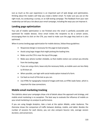 133
Just as much as the user experience is an important part of web design and optimization,
thinking about the readers will help you create a better email. To make sure you are on the
right track, try conducting a survey, or an A/B testing campaign. The feedback from your own
readership can tell you a lot about your email campaign, including the ways you can improve it.
Landing page optimization
Your job of mobile optimization is not finished once the email is perfectly accessible and
optimized for mobile devices. Since email invites the recipients to do a certain action,
encouraging them to click on the CTA, you need to make sure the page they land on is also
optimized.
When it comes landing page optimization for mobile devices, follow these guidelines:
• Responsive design is necessary for the page to load properly.
• Avoid using large images that might prolong the loading time.
• Make sure the CTA is near the top of the page.
• Make your phone number clickable, so that mobile visitors can contact you directly
from the landing page.
• If you are using a form, leave only the necessary fields, as mobile users are less likely
to fill them all.
• When possible, use login with social media option instead of a form.
• Cut back as much of the text as you can.
• Use HTML for typography instead of images with text, as HTML loads faster, which is
important for slow connections.
Mobile email marketing tracking
The statistics about your campaigns show a lot of details about the approach and strategy, and
mobile email marketing is no exception. The best way to evaluate the influence of mobile on
your email marketing is to analyze its performance.
If you are using Google Analytics, take a look at the option Mobile, under Audience. The
Overview shows the comparison of traffic between desktop, mobile, and tablet. Besides the
number of sessions for each device, you can also compare bounce rate, average session
duration, and conversions.
 