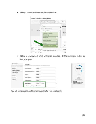 135
• Adding a secondary dimension: Source/Medium
• Adding a new segment which will isolate email as a traffic source and mobile as
device category.
You will add an additional filter to include traffic from emails only:
 