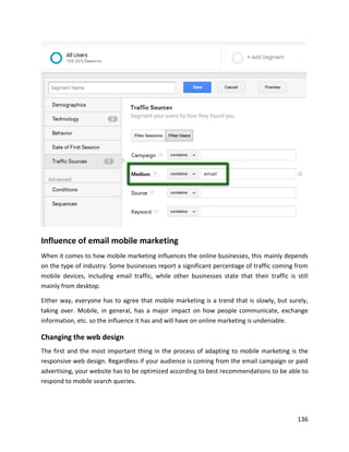 136
Influence of email mobile marketing
When it comes to how mobile marketing influences the online businesses, this mainly depends
on the type of industry. Some businesses report a significant percentage of traffic coming from
mobile devices, including email traffic, while other businesses state that their traffic is still
mainly from desktop.
Either way, everyone has to agree that mobile marketing is a trend that is slowly, but surely,
taking over. Mobile, in general, has a major impact on how people communicate, exchange
information, etc. so the influence it has and will have on online marketing is undeniable.
Changing the web design
The first and the most important thing in the process of adapting to mobile marketing is the
responsive web design. Regardless if your audience is coming from the email campaign or paid
advertising, your website has to be optimized according to best recommendations to be able to
respond to mobile search queries.
 