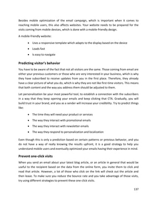 137
Besides mobile optimization of the email campaign, which is important when it comes to
reaching mobile users, this also affects websites. Your website needs to be prepared for the
visits coming from mobile devices, which is done with a mobile-friendly design.
A mobile-friendly website:
• Uses a responsive template which adapts to the display based on the device
• Loads fast
• Is easy to navigate
Predicting visitor’s behavior
You have to be aware of the fact that not all visitors are the same. Those coming from email are
either your previous customers or those who are very interested in your business, which is why
they have subscribed to receive updates from you in the first place. Therefore, they already
have a clear picture of what you do, which is why they are not like first-time visitors. This means
that both content and the way you address them should be adjusted to them.
Let personalization be your most powerful tool, to establish a connection with the subscribers
in a way that they keep opening your emails and keep clicking that CTA. Gradually, you will
build trust in your brand, and you as a sender will increase your credibility. Try to predict things
like:
• The time they will need your product or services
• The way they interact with promotional emails
• The way they interact with newsletter emails
• The way they respond to personalization and localization
Even though this is only a prediction based on certain patterns or previous behavior, and you
do not have a way of really knowing the results upfront, it is a good strategy to help you
understand mobile users and eventually optimized your emails having their experience in mind.
Prevent one-click visits
When you send an email about your latest blog article, or an article in general that would be
useful to the recipient based on the data from the online form, you invite them to click and
read that article. However, a lot of those who click on the link will check out the article and
then leave. To make sure you reduce the bounce rate and you take advantage of those visits,
try using different strategies to prevent these one-click visits.
 