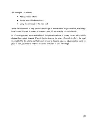 138
The strategies can include:
• Adding related article
• Adding internal links in the text
• Using slides instead of the plain text
These are some ideas to help you take advantage of mobile traffic on your website, but always
have in mind that you first need to generate this traffic with catchy, optimized email.
All of the suggestions above will help you design the email that is quickly loaded and properly
displayed on mobile devices. After all, having in mind the share of mobile traffic in the total
internet traffic, it is safe to say that mobile is here to stay and grow. As a business that wants to
grow as well, you need to embrace this trend and use it to your advantage.
 