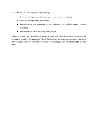 14
These statistics should support a couple of things:
• Email marketing is one of the most used types of online marketing
• Email marketing has the greatest ROI
• Personalization and segmentation are important for reaching success in email
marketing
• Mobile share in email marketing is on the rise
Tools and analytics are two additional aspects you will need to implement into email marketing
strategy to complete the approach. Having this in mind, you can now understand how email
marketing can help your online business, how it can help you take your business to the next
level.
 