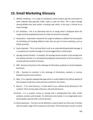 140
15. Email Marketing Glossary
1. Affiliate marketing – It is a type of marketing in which retailers pay the commission to
other websites that generate traffic, leads or sales for them. This is done through
sharing affiliate links, that contain a tracking code, which, in this case, is shared via an
email message.
2. ALT attributes – This is an alternative text for an image which is displayed when the
image cannot be displayed (because of a slow connection for example).
3. Automation – Automation represents the usage of software or platform for the purpose
of controlling and handling different tasks that are part of email marketing, such as
follow-up emails.
4. Auto-responder – This is an email that is sent as an automatically generated message. It
is a response to a certain message or it can be triggered by a certain action.
5. Average session duration – In analytics, the average session duration is the average time
the website visit lasts. It is calculated by dividing the total duration of all the sessions in
seconds with the number of sessions.
6. B2B – Business to business is the exchange of information, products or services between
businesses.
7. B2C – Business to customer is the exchange of information, products or services
between business and customers.
8. Blog – It is a regularly updated web page which is usually added to the official website of
the company to add more value and more content for the visitors.
9. Bounce – If an email bounces, it comes back to you, without being delivered to the
recipient. There are two types of bounce, soft and hard bounce.
10. Brand – It is a product, service or concept that is distinguished from other similar
products, services, and concepts. It is distinctive and creative. It is a recognizable name
which people associate with a certain business.
11. Brand awareness – This term can be defined as a level at which an online user is familiar
with the public image of the company or the brand. This familiarization results in online
 