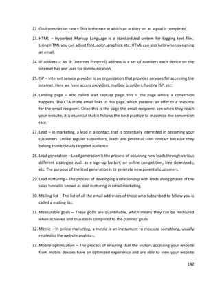 142
22. Goal completion rate – This is the rate at which an activity set as a goal is completed.
23. HTML – Hypertext Markup Language is a standardized system for tagging text files.
Using HTML you can adjust font, color, graphics, etc. HTML can also help when designing
an email.
24. IP address – An IP (Internet Protocol) address is a set of numbers each device on the
internet has and uses for communication.
25. ISP – Internet service provider is an organization that provides services for accessing the
internet. Here we have access providers, mailbox providers, hosting ISP, etc.
26. Landing page – Also called lead capture page, this is the page where a conversion
happens. The CTA in the email links to this page, which presents an offer or a resource
for the email recipient. Since this is the page the email recipients see when they reach
your website, it is essential that it follows the best practice to maximize the conversion
rate.
27. Lead – In marketing, a lead is a contact that is potentially interested in becoming your
customers. Unlike regular subscribers, leads are potential sales contact because they
belong to the closely targeted audience.
28. Lead generation – Lead generation is the process of obtaining new leads through various
different strategies such as a sign-up button, an online competition, free downloads,
etc. The purpose of the lead generation is to generate new potential customers.
29. Lead nurturing – The process of developing a relationship with leads along phases of the
sales funnel is known as lead nurturing in email marketing.
30. Mailing list – The list of all the email addresses of those who subscribed to follow you is
called a mailing list.
31. Measurable goals – These goals are quantifiable, which means they can be measured
when achieved and thus easily compared to the planned goals.
32. Metric – In online marketing, a metric is an instrument to measure something, usually
related to the website analytics.
33. Mobile optimization – The process of ensuring that the visitors accessing your website
from mobile devices have an optimized experience and are able to view your website
 