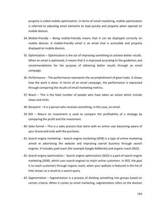 143
properly is called mobile optimization. In terms of email marketing, mobile optimization
is referred to adjusting email elements to load quickly and properly when opened on
mobile devices.
34. Mobile-friendly – Being mobile-friendly means that it can be displayed correctly on
mobile devices. A mobile-friendly email is an email that is accessible and properly
displayed on mobile devices.
35. Optimization – Optimization is the act of improving something to achieve better results.
When an email is optimized, it means that it is improved according to the guidelines and
recommendations for the purpose of obtaining better results through an email
campaign.
36. Performance – The performance represents the accomplishment of given tasks. It shows
how the work is done. In terms of an email campaign, the performance is expressed
through comparing the results of email marketing metrics.
37. Reach – This is the total number of people who have taken an action which include
views and clicks.
38. Recipient – It is a person who receives something, in this case, an email.
39. ROI – Return on investment is used to compare the profitability of a strategy by
comparing the profit and the investment.
40. Sales funnel – This is a sales process that starts with an online user becoming aware of
your brand and ends with the purchase.
41. Search engine marketing – Search engine marketing (SEM) is a type of online marketing
aimed at advertising the website and improving overall business through search
engines. It includes paid reach (for example Google AdWords) and organic reach (SEO).
42. Search engine optimization – Search engine optimization (SEO) is a part of search engine
marketing (SEM), which uses search engines to reach online customers. In SEO, the goal
is to reach customers through organic reach, when your website is featured in the list of
links shown as a result to a search query.
43. Segmentation – Segmentation is a process of dividing something into groups based on
certain criteria. When it comes to email marketing, segmentation refers to the division
 