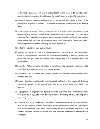 144
of the target audience. The goal of segmentation in this sense is to provide better-
optimized email campaigns, by addressing the specific need or action of the recipients.
44. Session – When it comes to website usage, a user session, also known as a visit, is the
presence of a specific IP address. The number of sessions is measured as the website
traffic.
45. Social media marketing – Social media marketing is a part of online marketing focused
on promoting a business through social media platforms. It is necessary to create social
media profiles (pages) through which these goals can be achieved. Besides promotion,
social media can be used for increasing sales, increasing traffic, generating leads,
increasing brand awareness, providing customer support, etc.
46. Software – A program used by a computer.
47. Strategy – A strategy is a plan of action designed to do something and to achieve certain
goals. In terms of online marketing, including email marketing, a strategy defines your
goals and how you want to achieve them through the use of different tools and
approaches.
48. Subscribe – When someone subscribes to something, they express an agreement to be
notified of updates via the email they have provided.
49. Subscriber – This is a person who willingly provides you with their email to receive email
updates from you.
50. Target – In online marketing, to target is usually referred to the process of designing
something especially for the group of users who are most likely to be interested in your
business.
51. Target group – A target group is a group of people (customers and potential customers)
your business is trying to reach through different marketing efforts, including email
marketing.
52. Template – In email marketing, a template is a predesigned email or email elements
that can be used for different campaigns, with some customization and optimization
first. Some email marketing tools offer predesigned email templates, where you only
add text and links. You can also create your own template, and then use it for the future
campaigns.
 