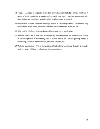 145
53. Trigger – A trigger is an action defined as relevant, which leads to a certain reaction. In
terms of email marketing, a trigger such as a visit to a page, a sign-up, a download, etc.
is an action that can trigger an automated email message to be sent.
54. Unsubscribe – When someone no longer wishes to receive updates via their email, they
unsubscribe from the list, in which case their email is removed from that list.
55. URL – A URL (Uniform Resource Locator) is the address of a web page.
56. Website form – It is a form that is provided by website owners for users to fill in. Filling
in can be optional or mandatory, and it usually results in a visitor gaining access to
something, such as a free download, exclusive content, etc.
57. Website submission – This is the process of submitting something through a website,
such as the act of filling in a form and then submitting it.
 