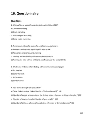 147
16. Questionnaire
Questions
1. Which of these types of marketing delivers the highest ROI?
a) Content marketing
b) Email marketing
c) Search engine marketing
d) Social media marketing
2. The characteristics of a successful email communication are:
a) Relevancy and detailed reporting with a lot of text
b) Relevancy, concise text, and planning
c) Planning and automating text with no personalization
d) Planning the time with no additional proofreading of the text and links
3. What is the first step when starting with email marketing campaign?
a) Set up goals
b) Generate leads
c) Sell products
d) Send an email
4. How is click-through rate calculated?
a) (Total clicks or unique clicks ÷ Number of delivered emails) * 100
b) (Number of people who completed the desired action ÷ Number of delivered emails) * 100
c) (Number of bounced emails ÷ Number of sent emails) * 100
d) (Number of clicks on a forward/share button ÷ Number of delivered emails) * 100
 