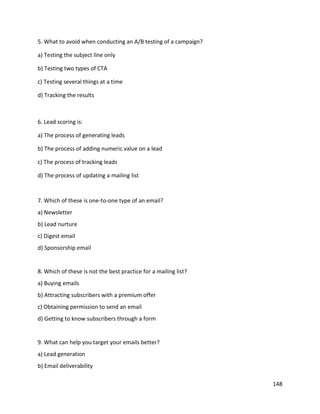 148
5. What to avoid when conducting an A/B testing of a campaign?
a) Testing the subject line only
b) Testing two types of CTA
c) Testing several things at a time
d) Tracking the results
6. Lead scoring is:
a) The process of generating leads
b) The process of adding numeric value on a lead
c) The process of tracking leads
d) The process of updating a mailing list
7. Which of these is one-to-one type of an email?
a) Newsletter
b) Lead nurture
c) Digest email
d) Sponsorship email
8. Which of these is not the best practice for a mailing list?
a) Buying emails
b) Attracting subscribers with a premium offer
c) Obtaining permission to send an email
d) Getting to know subscribers through a form
9. What can help you target your emails better?
a) Lead generation
b) Email deliverability
 