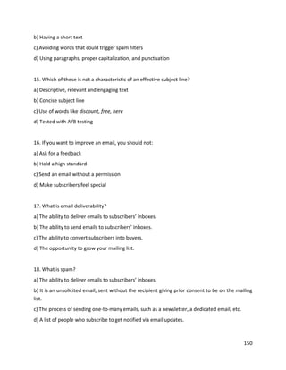 150
b) Having a short text
c) Avoiding words that could trigger spam filters
d) Using paragraphs, proper capitalization, and punctuation
15. Which of these is not a characteristic of an effective subject line?
a) Descriptive, relevant and engaging text
b) Concise subject line
c) Use of words like discount, free, here
d) Tested with A/B testing
16. If you want to improve an email, you should not:
a) Ask for a feedback
b) Hold a high standard
c) Send an email without a permission
d) Make subscribers feel special
17. What is email deliverability?
a) The ability to deliver emails to subscribers’ inboxes.
b) The ability to send emails to subscribers’ inboxes.
c) The ability to convert subscribers into buyers.
d) The opportunity to grow your mailing list.
18. What is spam?
a) The ability to deliver emails to subscribers’ inboxes.
b) It is an unsolicited email, sent without the recipient giving prior consent to be on the mailing
list.
c) The process of sending one-to-many emails, such as a newsletter, a dedicated email, etc.
d) A list of people who subscribe to get notified via email updates.
 