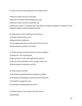 151
19. Why is the open rate considered a less reliable metric?
a) Because it does not show conversions.
b) Because it interferes with tracking bounce rate.
c) Because it does not show unsubscribe rate.
d) Because an email is considered open only when the images embedded are loaded, and the
loading of images is usually disabled by default.
20. A/B testing in email marketing is the process of:
a) Testing several emails at once.
b) Segmenting the mailing list.
c) Encouraging subscribers to click on the CTA in the email
d) Comparing two variations of an email
21. Which of these cannot be tested in an email campaign?
a) Subject line, CTA, and body text
b) Sign-up button on the home page of your website
c) The use of visual elements, such as images, videos, etc.
d) Personalization, localization, and CTA
22. What is lead nurturing?
a) The process of generating leads through your website
b) The process of developing a relationship with subscribers
c) The ability to engage the users
d) Tracking and analyzing different metrics
23. Which of these is not a stage in the sales funnel?
a) A/B testing
 